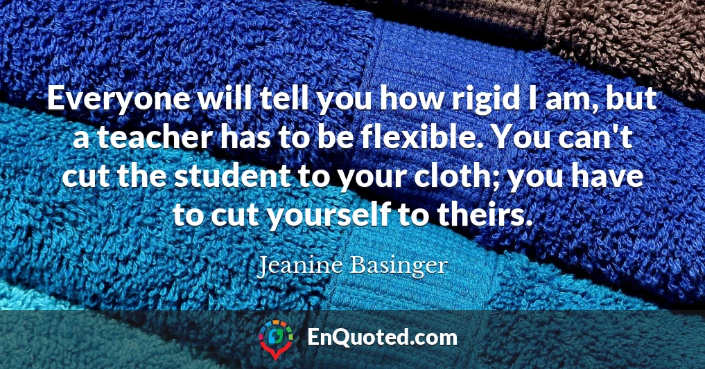 Everyone will tell you how rigid I am, but a teacher has to be flexible. You can't cut the student to your cloth; you have to cut yourself to theirs.