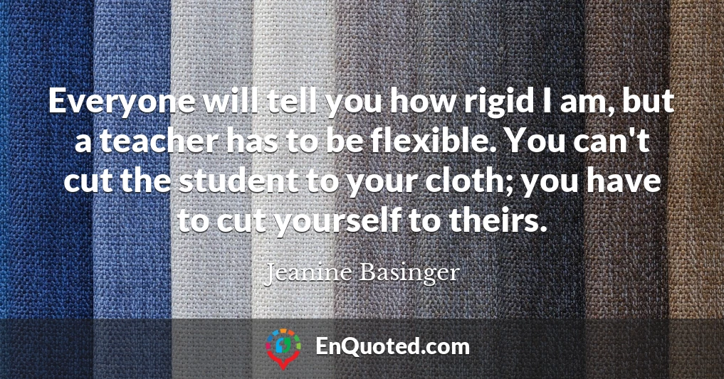 Everyone will tell you how rigid I am, but a teacher has to be flexible. You can't cut the student to your cloth; you have to cut yourself to theirs.