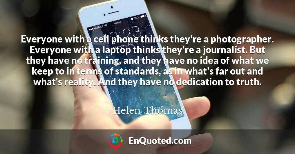 Everyone with a cell phone thinks they're a photographer. Everyone with a laptop thinks they're a journalist. But they have no training, and they have no idea of what we keep to in terms of standards, as in what's far out and what's reality. And they have no dedication to truth.