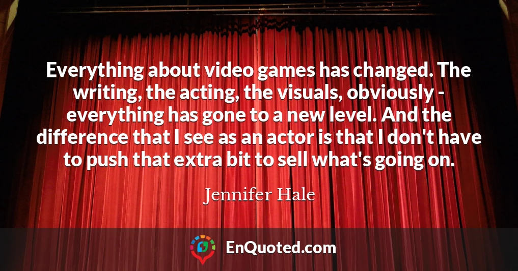 Everything about video games has changed. The writing, the acting, the visuals, obviously - everything has gone to a new level. And the difference that I see as an actor is that I don't have to push that extra bit to sell what's going on.