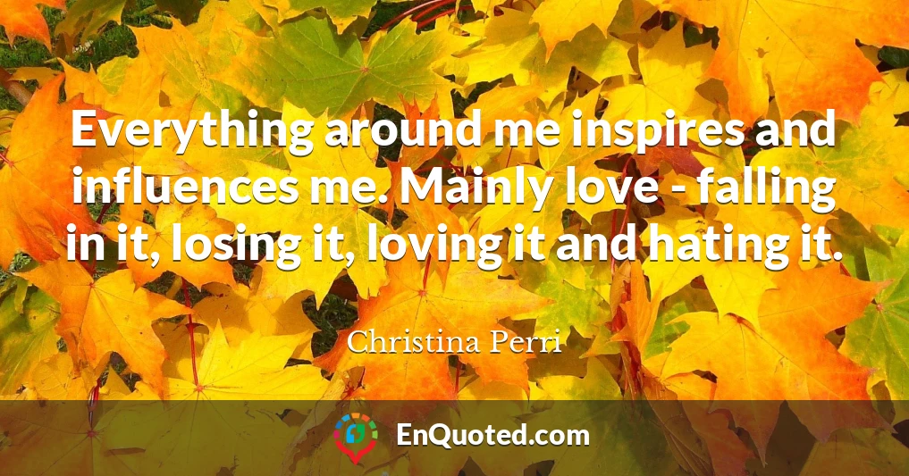 Everything around me inspires and influences me. Mainly love - falling in it, losing it, loving it and hating it.