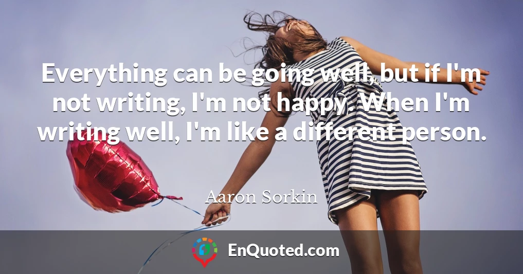 Everything can be going well, but if I'm not writing, I'm not happy. When I'm writing well, I'm like a different person.