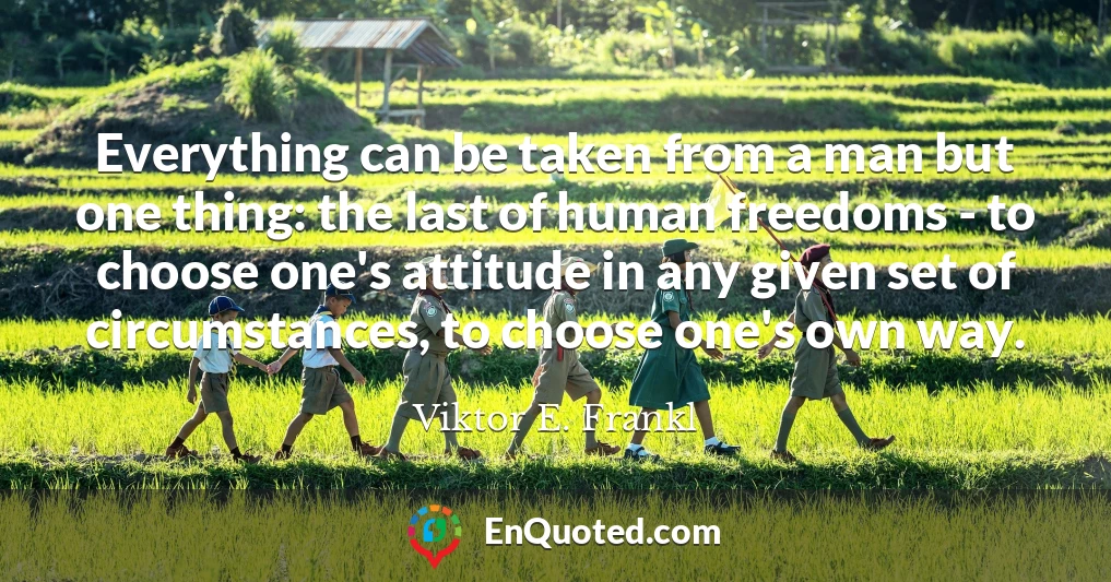 Everything can be taken from a man but one thing: the last of human freedoms - to choose one's attitude in any given set of circumstances, to choose one's own way.