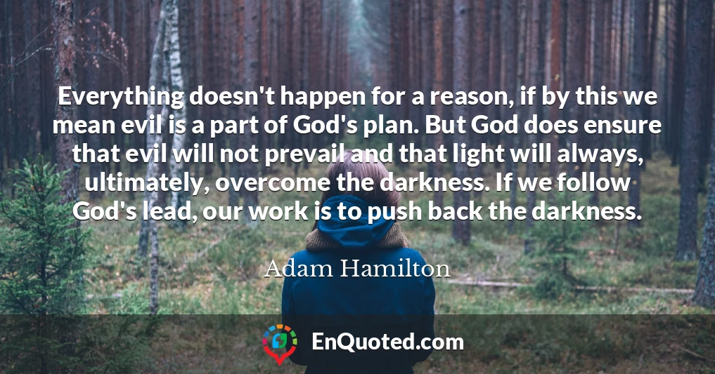 Everything doesn't happen for a reason, if by this we mean evil is a part of God's plan. But God does ensure that evil will not prevail and that light will always, ultimately, overcome the darkness. If we follow God's lead, our work is to push back the darkness.