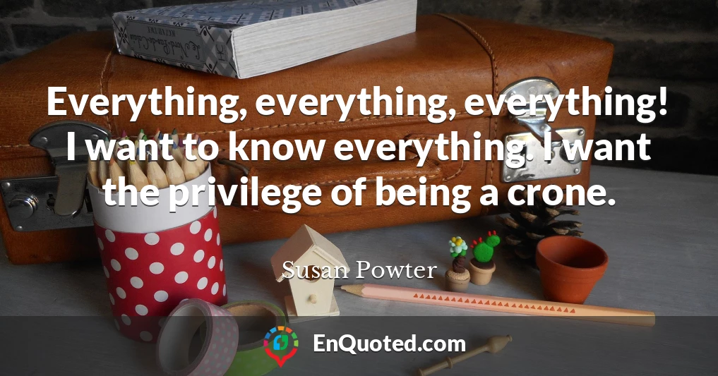 Everything, everything, everything! I want to know everything. I want the privilege of being a crone.