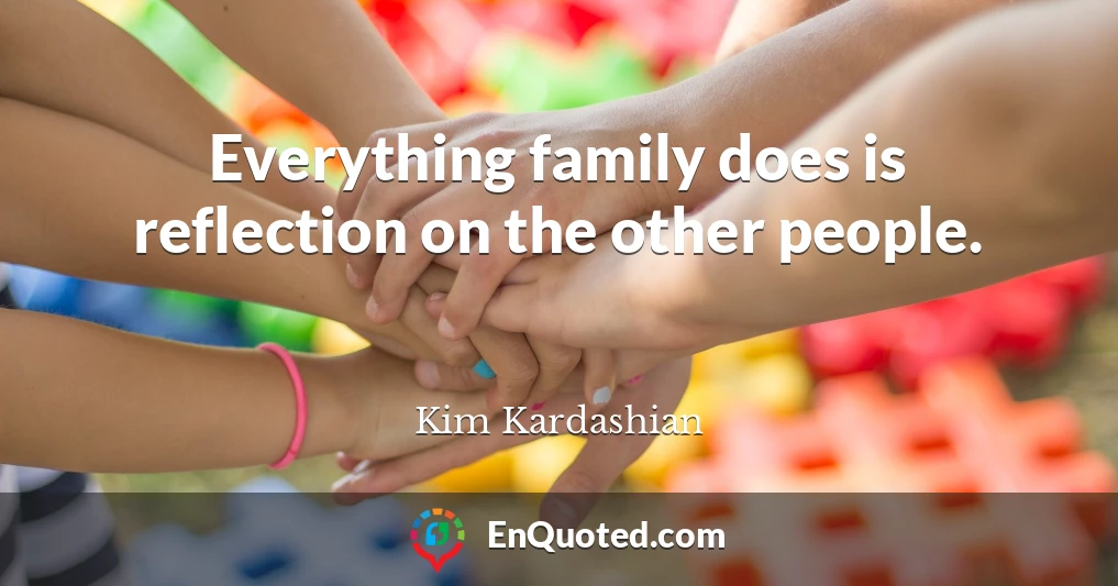 Everything family does is reflection on the other people.