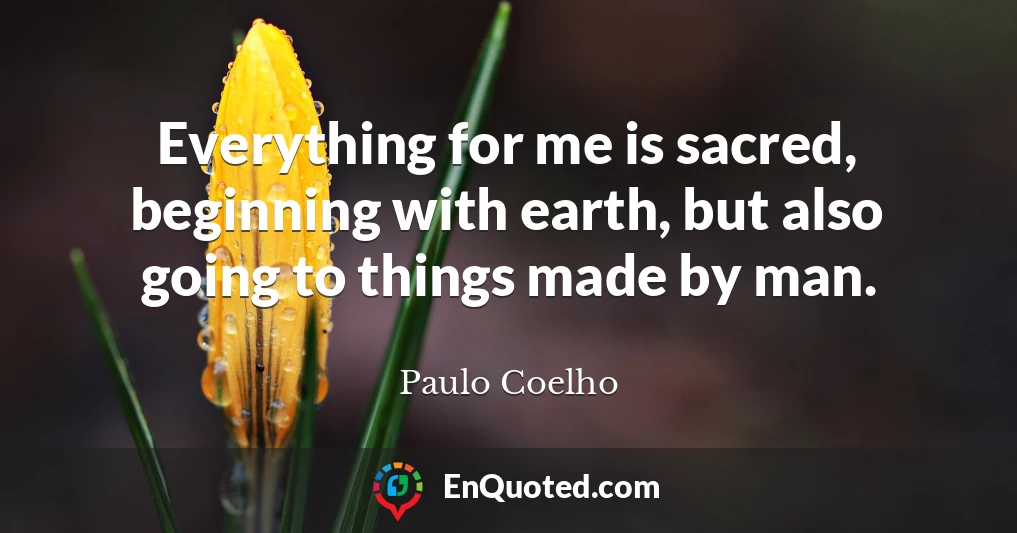 Everything for me is sacred, beginning with earth, but also going to things made by man.