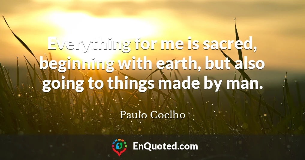 Everything for me is sacred, beginning with earth, but also going to things made by man.