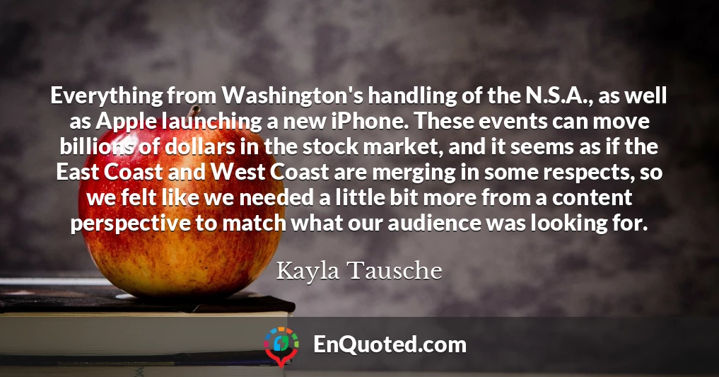 Everything from Washington's handling of the N.S.A., as well as Apple launching a new iPhone. These events can move billions of dollars in the stock market, and it seems as if the East Coast and West Coast are merging in some respects, so we felt like we needed a little bit more from a content perspective to match what our audience was looking for.