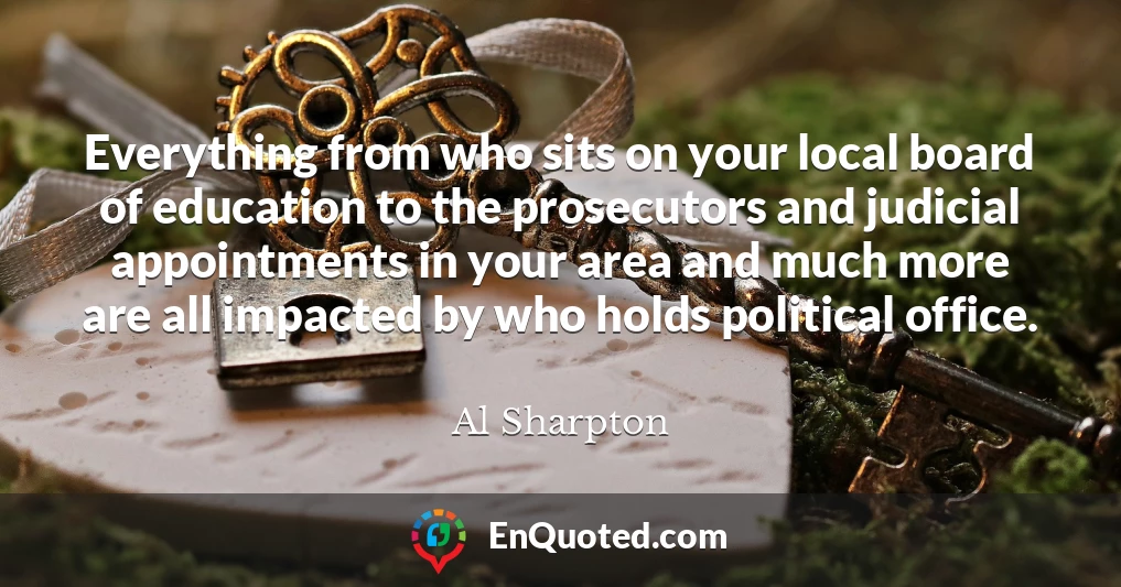 Everything from who sits on your local board of education to the prosecutors and judicial appointments in your area and much more are all impacted by who holds political office.