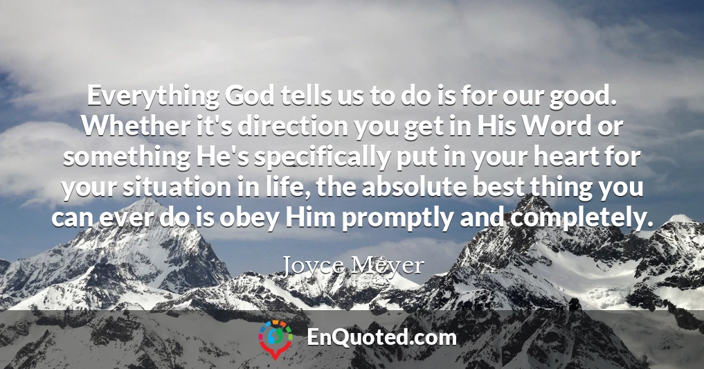Everything God tells us to do is for our good. Whether it's direction you get in His Word or something He's specifically put in your heart for your situation in life, the absolute best thing you can ever do is obey Him promptly and completely.