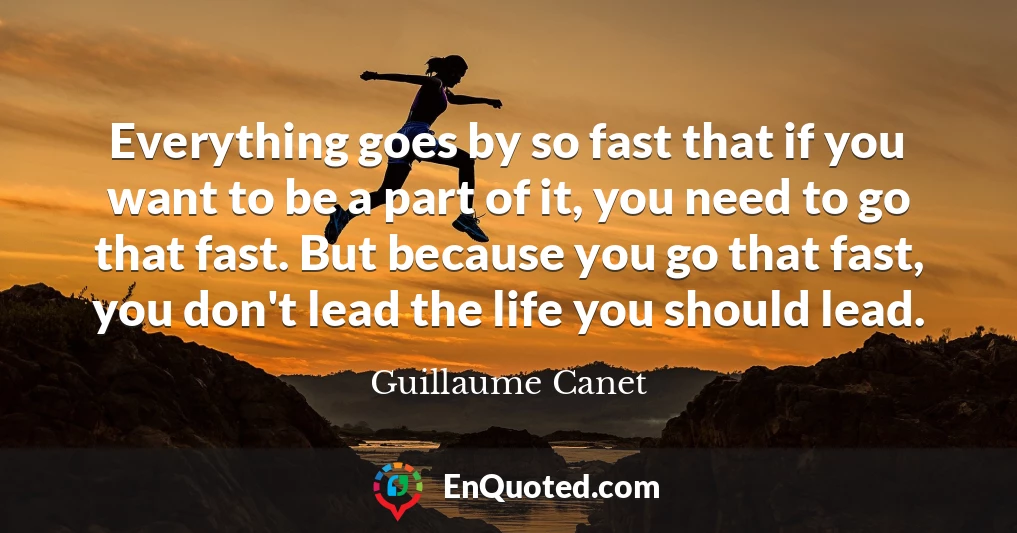 Everything goes by so fast that if you want to be a part of it, you need to go that fast. But because you go that fast, you don't lead the life you should lead.