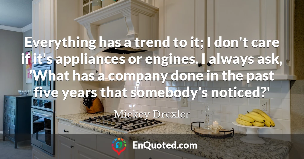 Everything has a trend to it; I don't care if it's appliances or engines. I always ask, 'What has a company done in the past five years that somebody's noticed?'