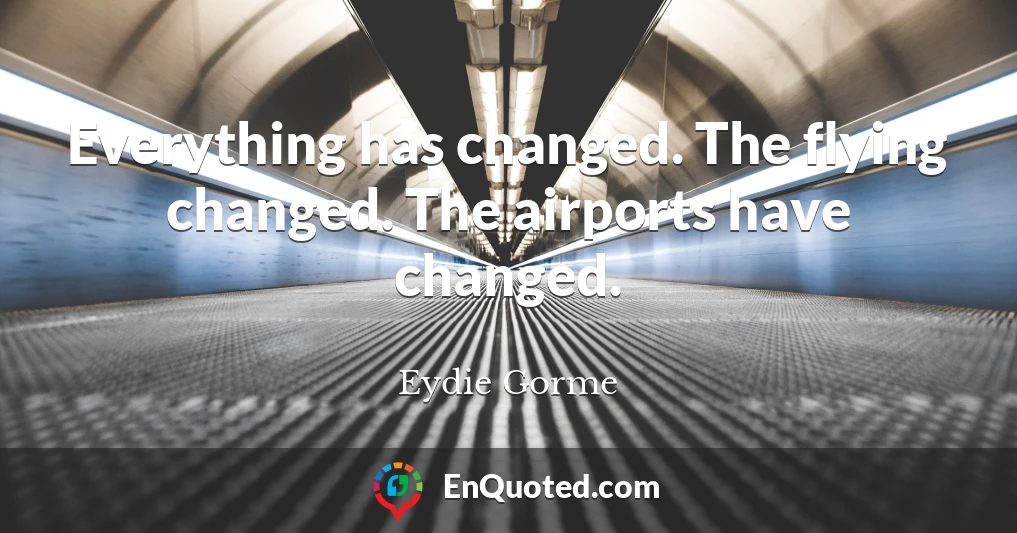 Everything has changed. The flying changed. The airports have changed.