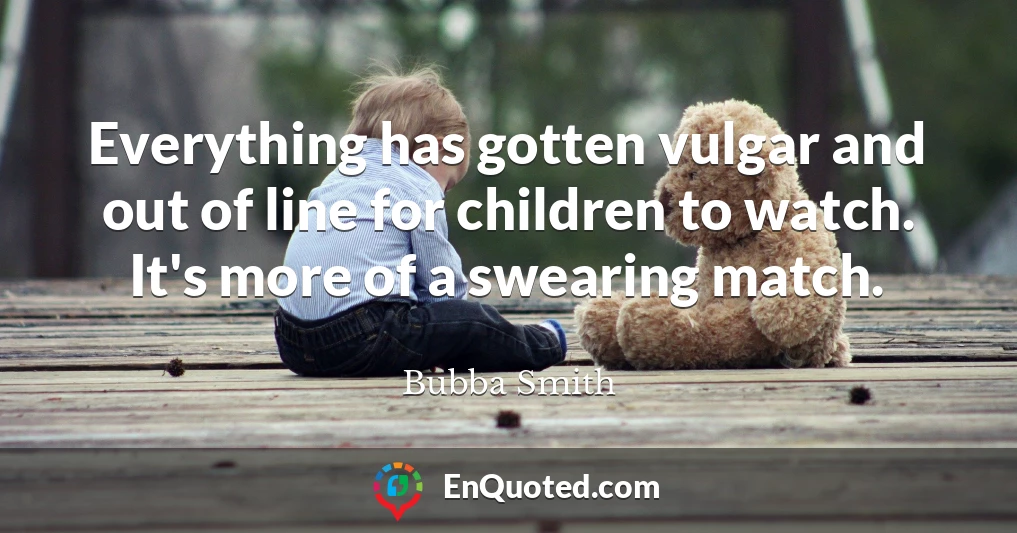 Everything has gotten vulgar and out of line for children to watch. It's more of a swearing match.