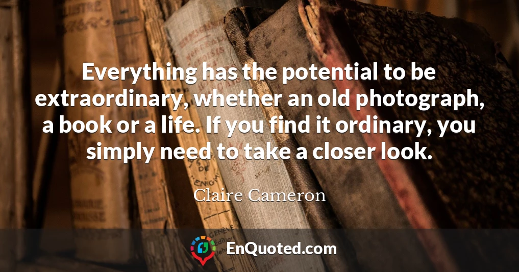 Everything has the potential to be extraordinary, whether an old photograph, a book or a life. If you find it ordinary, you simply need to take a closer look.