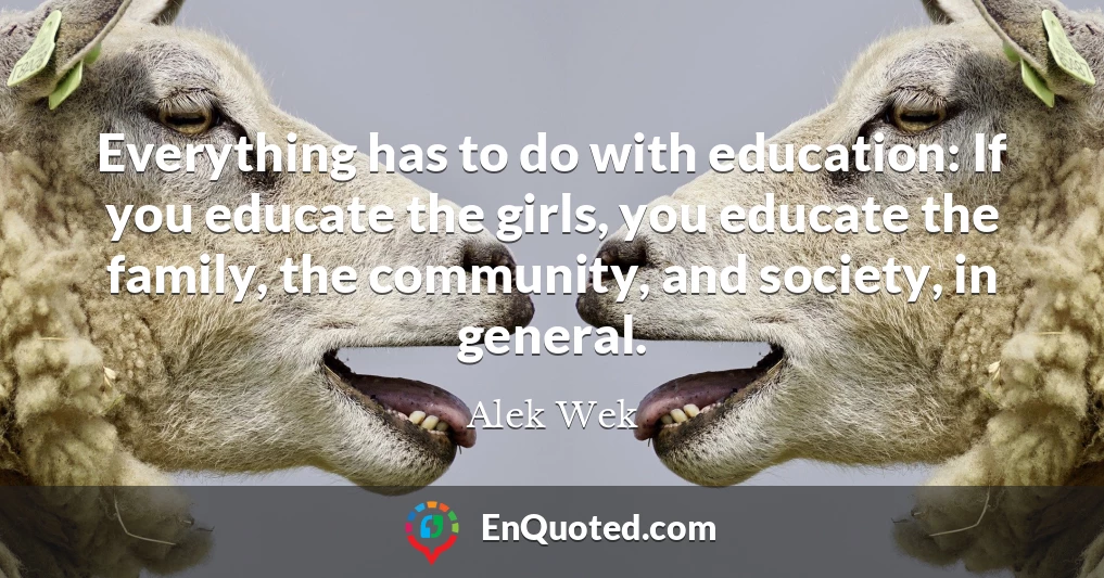 Everything has to do with education: If you educate the girls, you educate the family, the community, and society, in general.