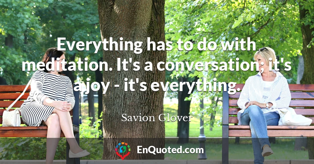 Everything has to do with meditation. It's a conversation; it's a joy - it's everything.