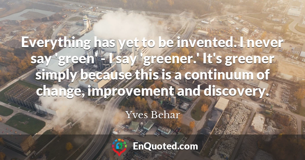 Everything has yet to be invented. I never say 'green' - I say 'greener.' It's greener simply because this is a continuum of change, improvement and discovery.