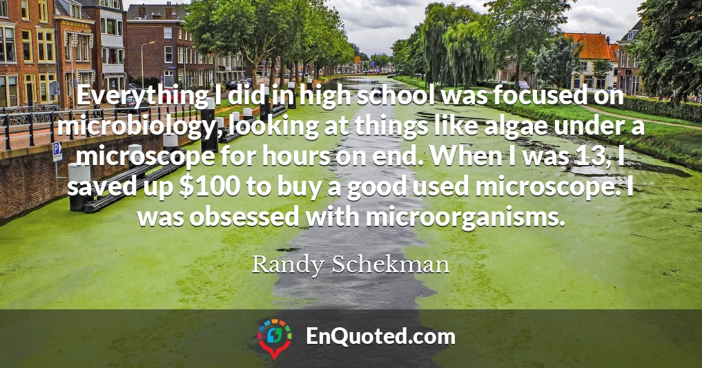 Everything I did in high school was focused on microbiology, looking at things like algae under a microscope for hours on end. When I was 13, I saved up $100 to buy a good used microscope. I was obsessed with microorganisms.