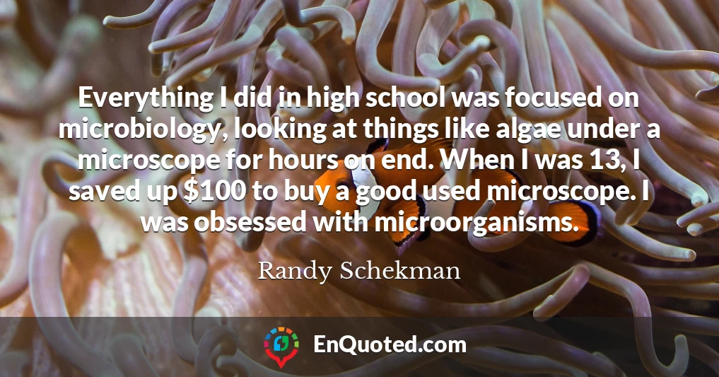 Everything I did in high school was focused on microbiology, looking at things like algae under a microscope for hours on end. When I was 13, I saved up $100 to buy a good used microscope. I was obsessed with microorganisms.