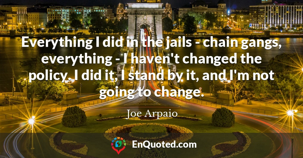 Everything I did in the jails - chain gangs, everything - I haven't changed the policy. I did it, I stand by it, and I'm not going to change.
