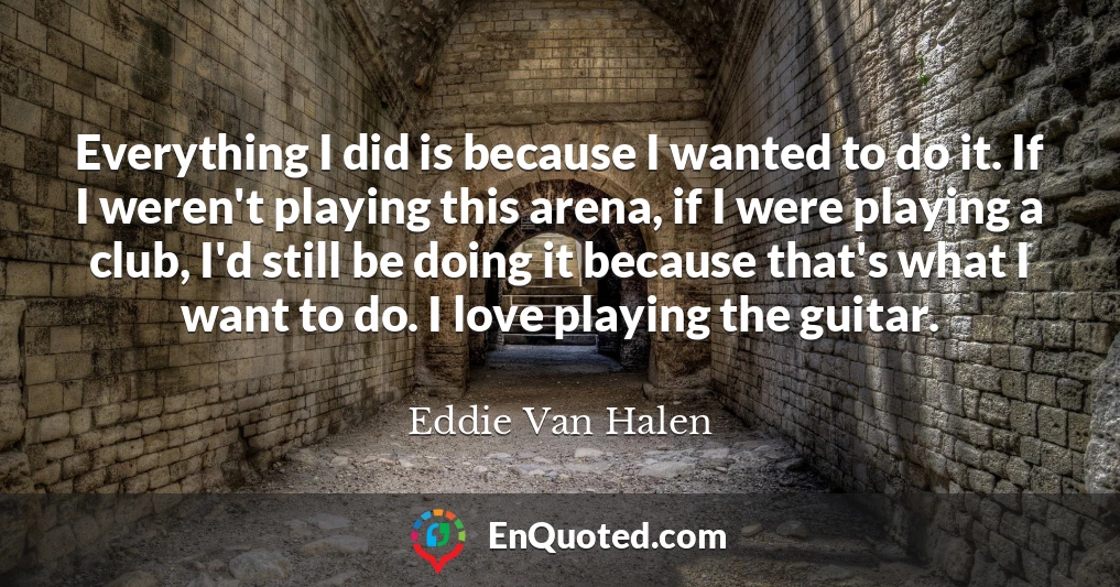 Everything I did is because I wanted to do it. If I weren't playing this arena, if I were playing a club, I'd still be doing it because that's what I want to do. I love playing the guitar.