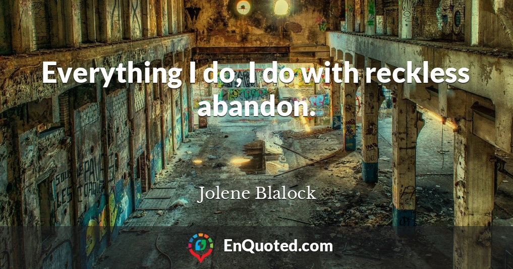 Everything I do, I do with reckless abandon.