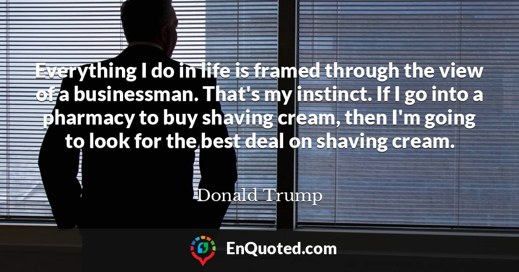 Everything I do in life is framed through the view of a businessman. That's my instinct. If I go into a pharmacy to buy shaving cream, then I'm going to look for the best deal on shaving cream.