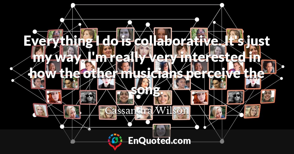 Everything I do is collaborative. It's just my way. I'm really very interested in how the other musicians perceive the song.