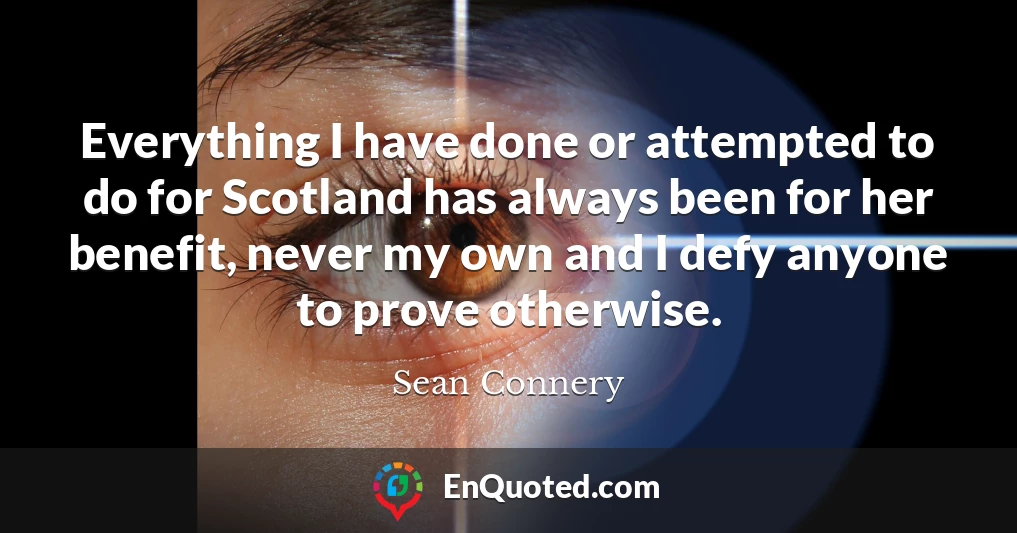 Everything I have done or attempted to do for Scotland has always been for her benefit, never my own and I defy anyone to prove otherwise.