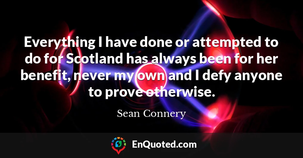 Everything I have done or attempted to do for Scotland has always been for her benefit, never my own and I defy anyone to prove otherwise.