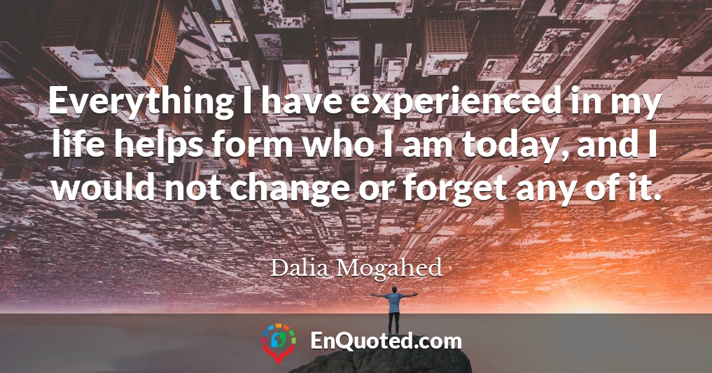 Everything I have experienced in my life helps form who I am today, and I would not change or forget any of it.