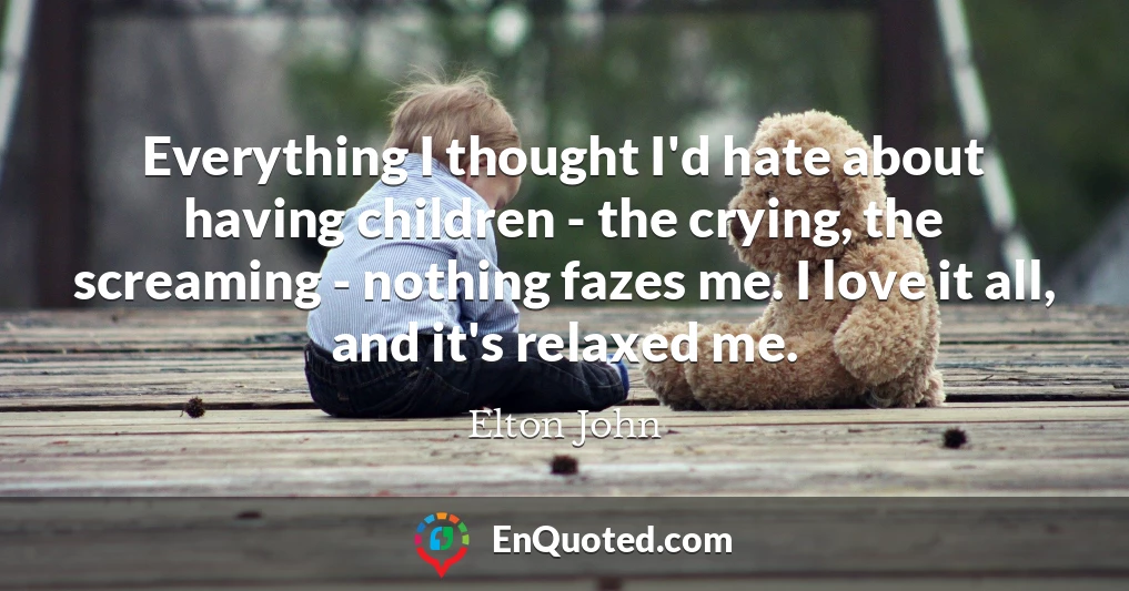 Everything I thought I'd hate about having children - the crying, the screaming - nothing fazes me. I love it all, and it's relaxed me.