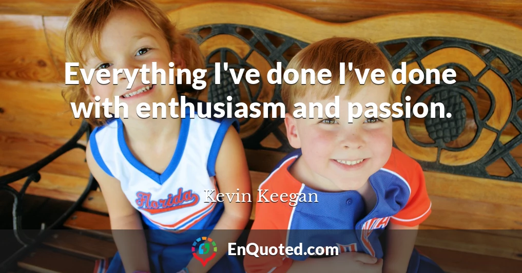 Everything I've done I've done with enthusiasm and passion.