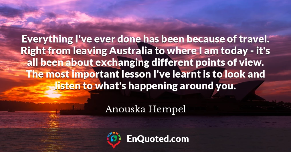 Everything I've ever done has been because of travel. Right from leaving Australia to where I am today - it's all been about exchanging different points of view. The most important lesson I've learnt is to look and listen to what's happening around you.