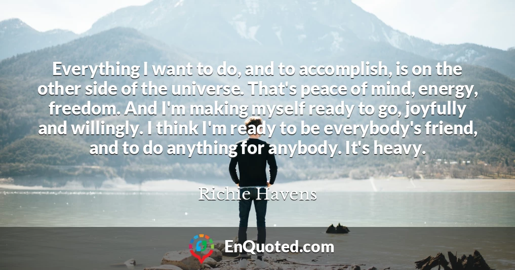 Everything I want to do, and to accomplish, is on the other side of the universe. That's peace of mind, energy, freedom. And I'm making myself ready to go, joyfully and willingly. I think I'm ready to be everybody's friend, and to do anything for anybody. It's heavy.