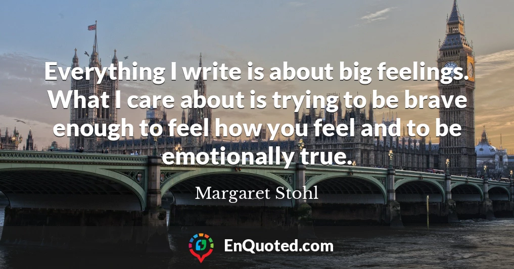 Everything I write is about big feelings. What I care about is trying to be brave enough to feel how you feel and to be emotionally true.