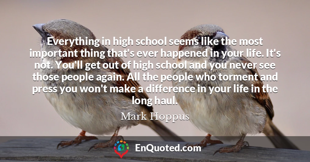 Everything in high school seems like the most important thing that's ever happened in your life. It's not. You'll get out of high school and you never see those people again. All the people who torment and press you won't make a difference in your life in the long haul.