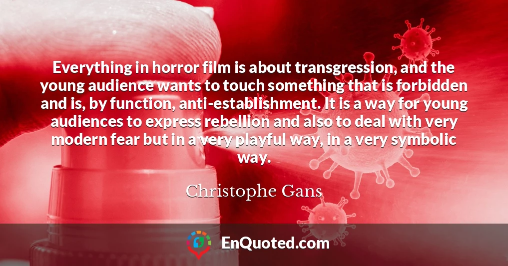 Everything in horror film is about transgression, and the young audience wants to touch something that is forbidden and is, by function, anti-establishment. It is a way for young audiences to express rebellion and also to deal with very modern fear but in a very playful way, in a very symbolic way.