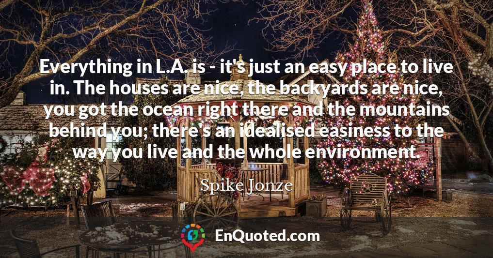 Everything in L.A. is - it's just an easy place to live in. The houses are nice, the backyards are nice, you got the ocean right there and the mountains behind you; there's an idealised easiness to the way you live and the whole environment.