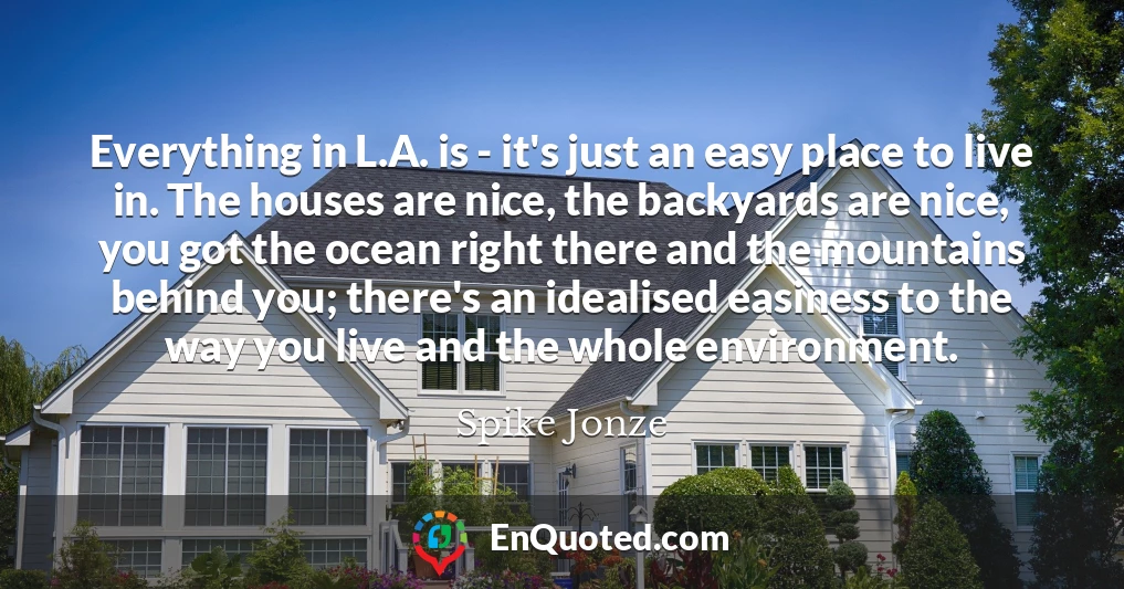 Everything in L.A. is - it's just an easy place to live in. The houses are nice, the backyards are nice, you got the ocean right there and the mountains behind you; there's an idealised easiness to the way you live and the whole environment.