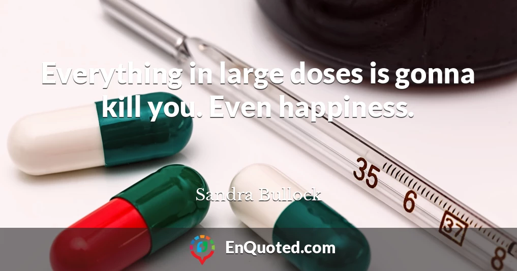 Everything in large doses is gonna kill you. Even happiness.