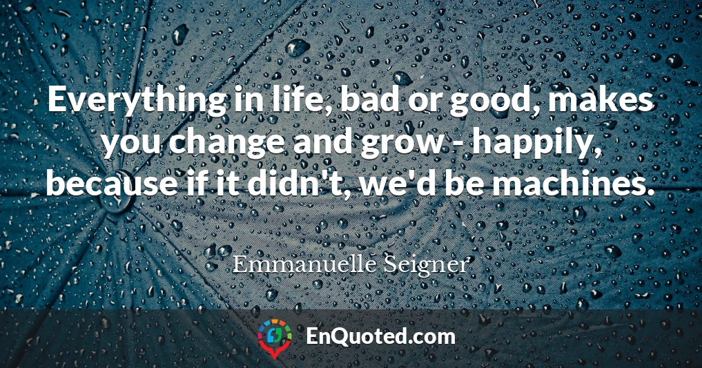 Everything in life, bad or good, makes you change and grow - happily, because if it didn't, we'd be machines.