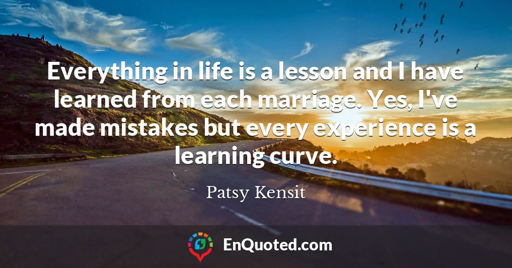 Everything in life is a lesson and I have learned from each marriage. Yes, I've made mistakes but every experience is a learning curve.