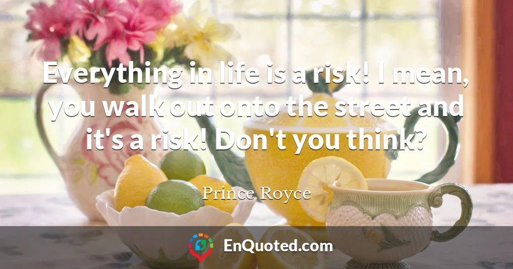Everything in life is a risk! I mean, you walk out onto the street and it's a risk! Don't you think?