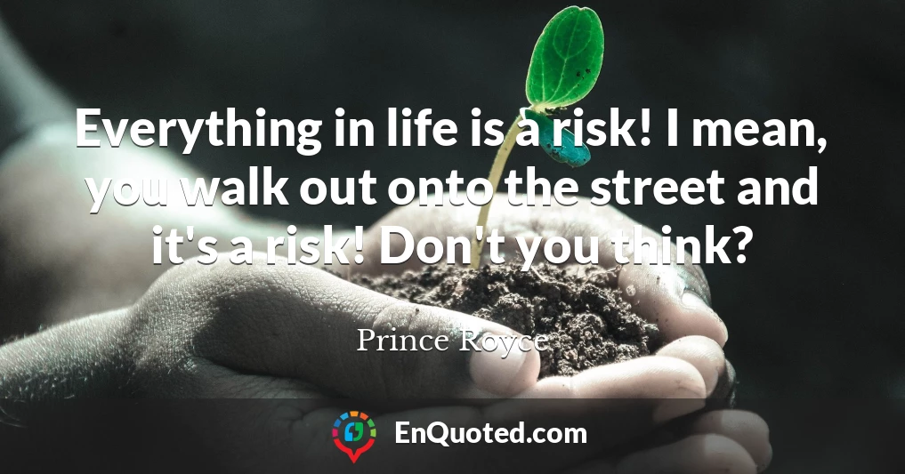 Everything in life is a risk! I mean, you walk out onto the street and it's a risk! Don't you think?