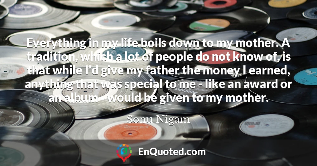 Everything in my life boils down to my mother. A tradition, which a lot of people do not know of, is that while I'd give my father the money I earned, anything that was special to me - like an award or an album - would be given to my mother.