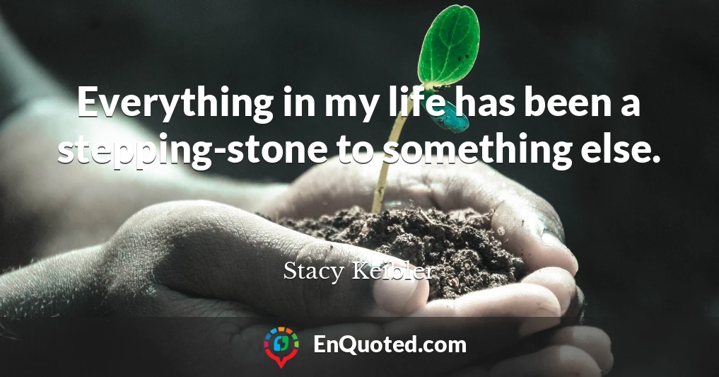 Everything in my life has been a stepping-stone to something else.