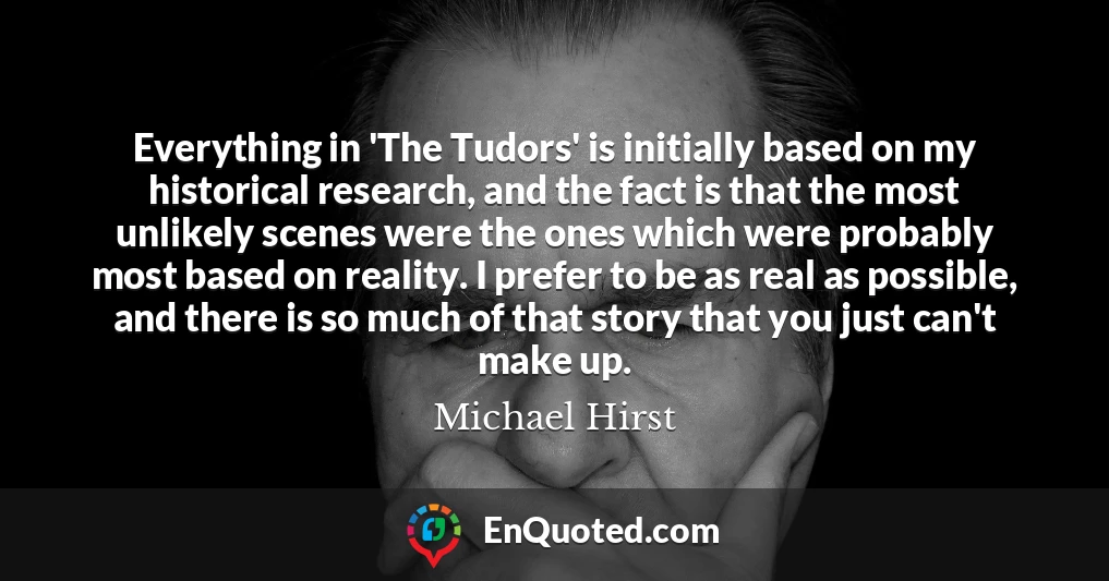 Everything in 'The Tudors' is initially based on my historical research, and the fact is that the most unlikely scenes were the ones which were probably most based on reality. I prefer to be as real as possible, and there is so much of that story that you just can't make up.